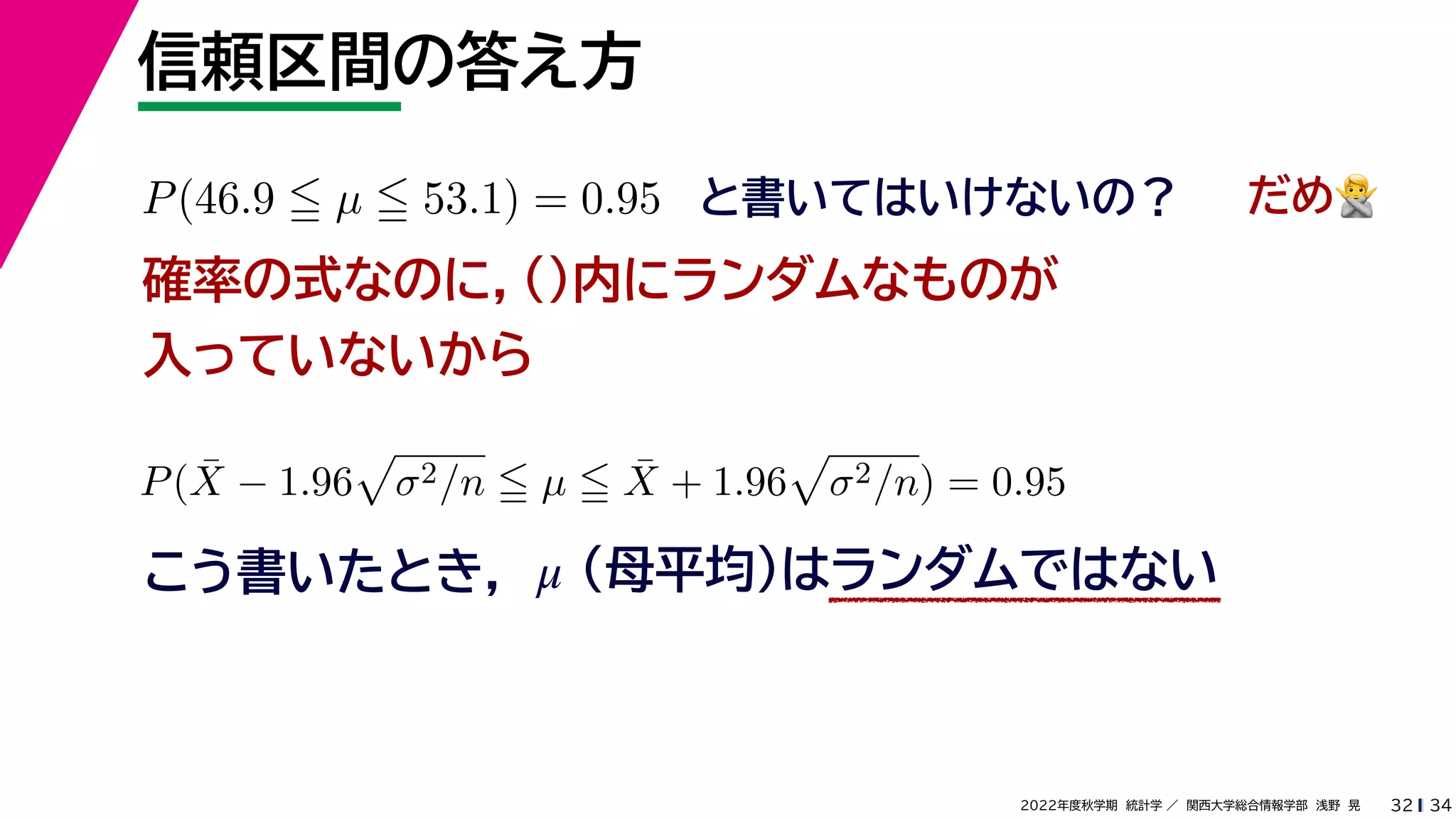 34
2022年度秋学期 統計学 ／ 関西大学総合情報学部 浅野 晃
信頼区間の答え方
32
P(46.9  µ  53.1) = 0.95 と書いてはいけないの？
確率の式なのに，()内にランダムなものが
入っていないから
P(X̄ − 1.96

σ2/n  µ  X̄ + 1.96

σ2/n) = 0.95
こう書いたとき，
だめ🙅🙅
（母平均）はランダムではない
μ
 