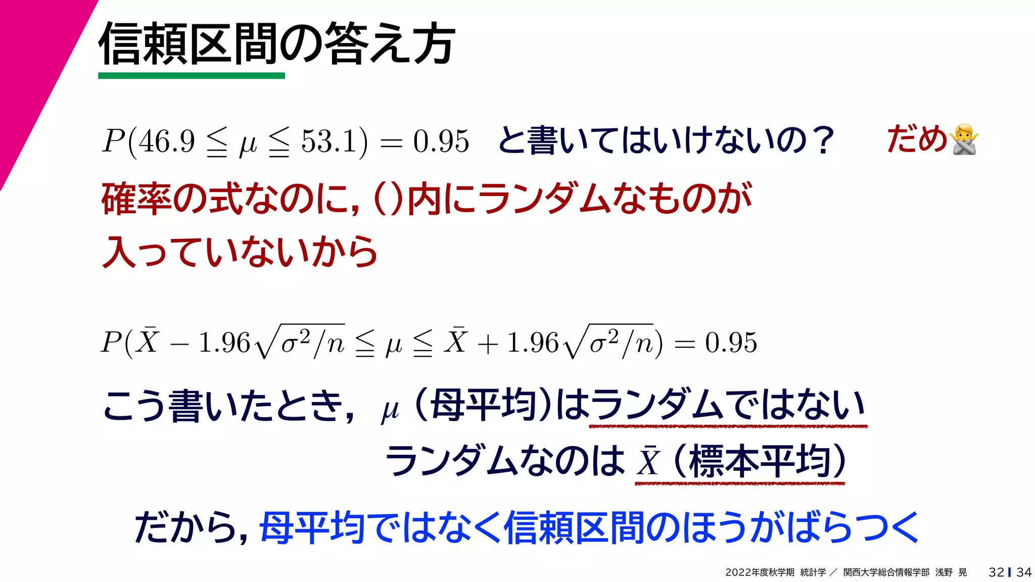 34
2022年度秋学期 統計学 ／ 関西大学総合情報学部 浅野 晃
信頼区間の答え方
32
P(46.9  µ  53.1) = 0.95 と書いてはいけないの？
確率の式なのに，()内にランダムなものが
入っていないから
P(X̄ − 1.96

σ2/n  µ  X̄ + 1.96

σ2/n) = 0.95
こう書いたとき，
だめ🙅🙅
（母平均）はランダムではない
μ
ランダムなのは （標本平均）
X̄
だから，母平均ではなく信頼区間のほうがばらつく
 