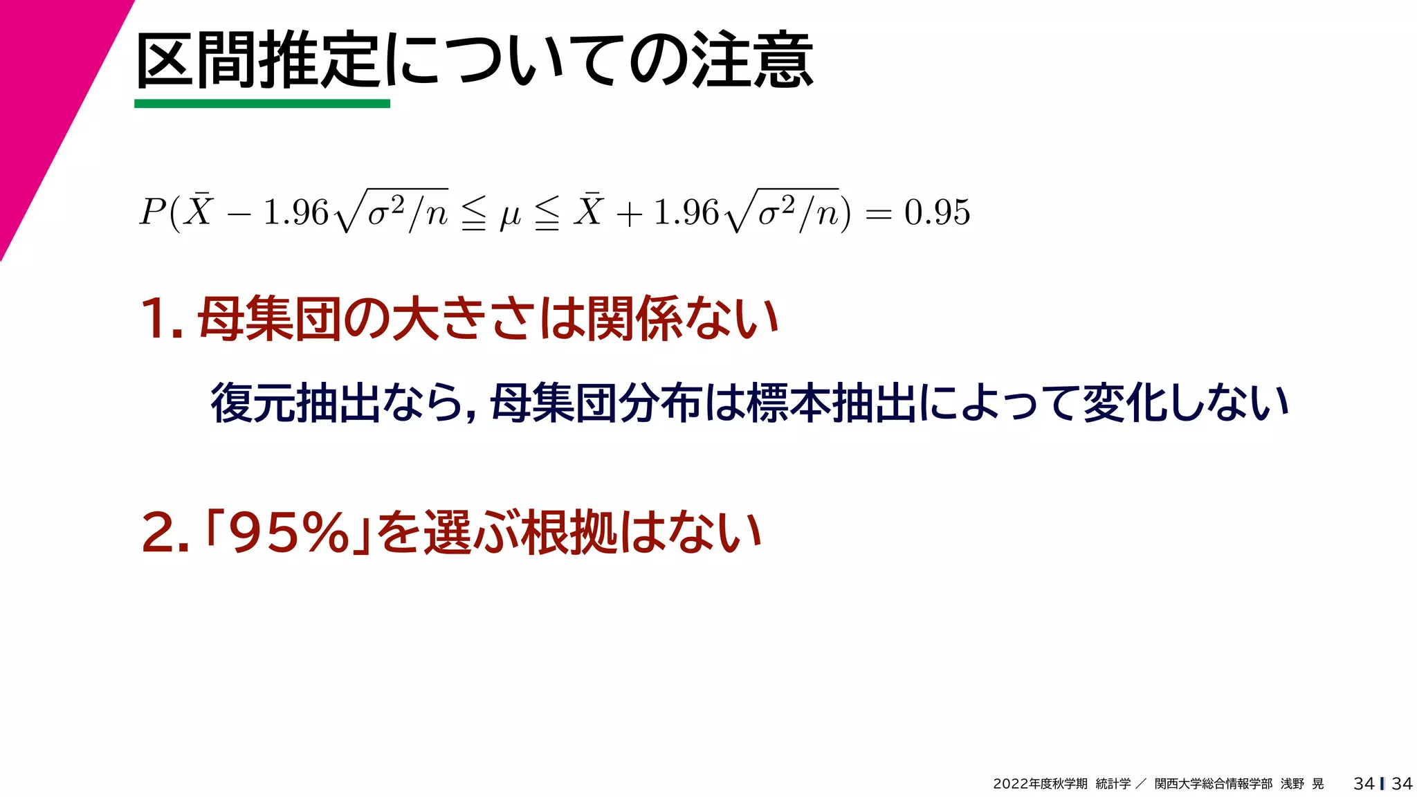 34
2022年度秋学期 統計学 ／ 関西大学総合情報学部 浅野 晃
区間推定についての注意
34
P(X̄ − 1.96

σ2/n  µ  X̄ + 1.96

σ2/n) = 0.95
１．母集団の大きさは関係ない
復元抽出なら，母集団分布は標本抽出によって変化しない
２．「95%」を選ぶ根拠はない
 