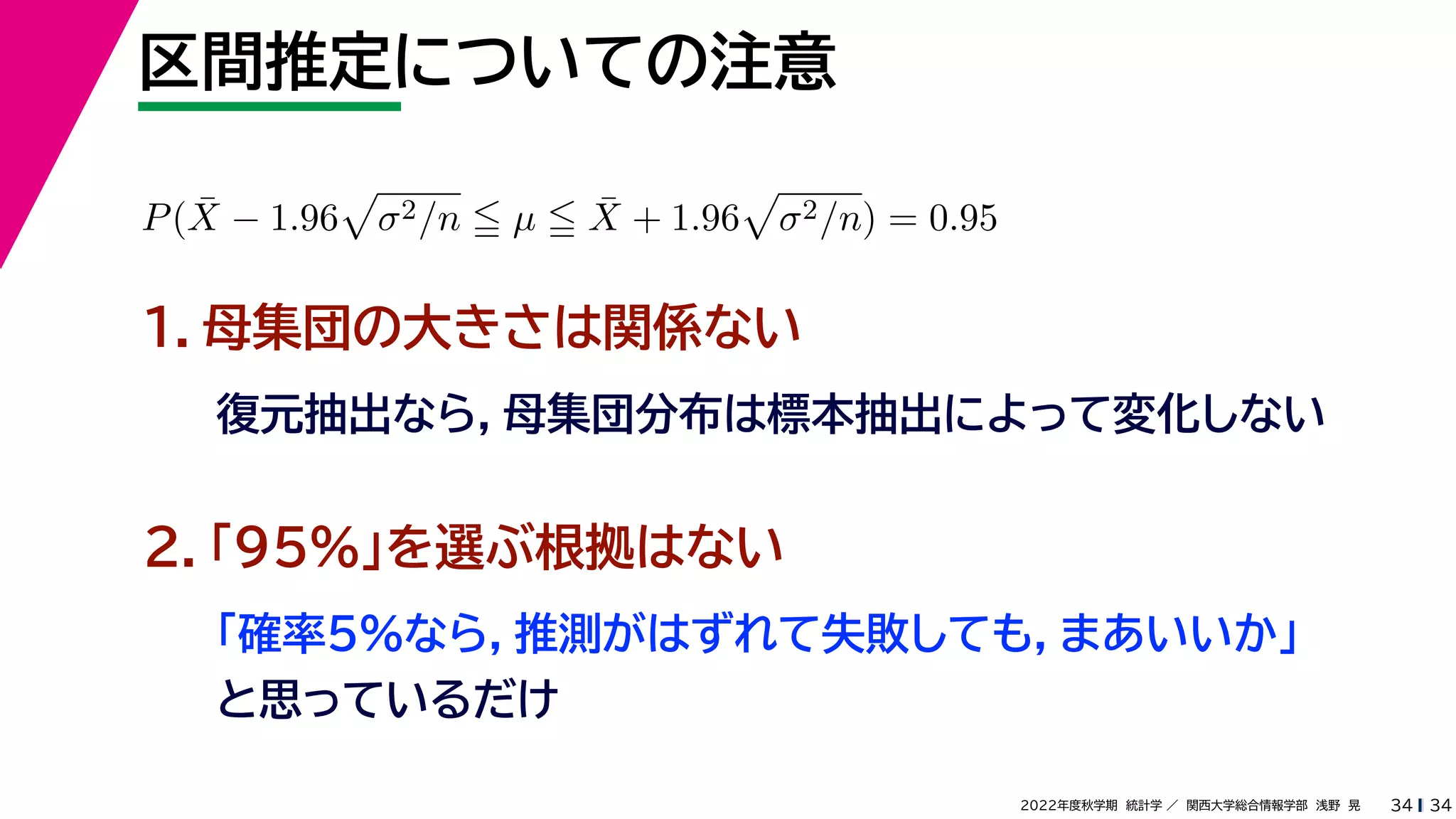 34
2022年度秋学期 統計学 ／ 関西大学総合情報学部 浅野 晃
区間推定についての注意
34
P(X̄ − 1.96

σ2/n  µ  X̄ + 1.96

σ2/n) = 0.95
１．母集団の大きさは関係ない
復元抽出なら，母集団分布は標本抽出によって変化しない
２．「95%」を選ぶ根拠はない
「確率5%なら，推測がはずれて失敗しても，まあいいか」
と思っているだけ
 