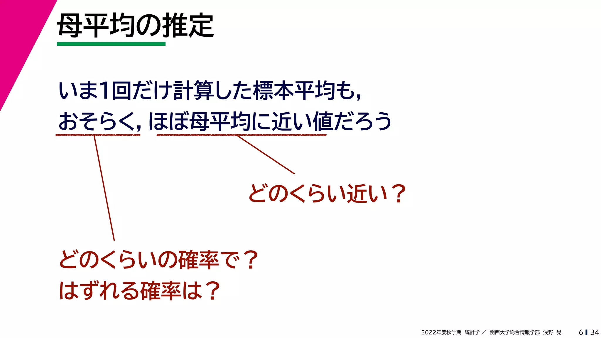 34
2022年度秋学期 統計学 ／ 関西大学総合情報学部 浅野 晃
母平均の推定
6
いま１回だけ計算した標本平均も，
おそらく，ほぼ母平均に近い値だろう
どのくらい近い？
どのくらいの確率で？
はずれる確率は？
 
