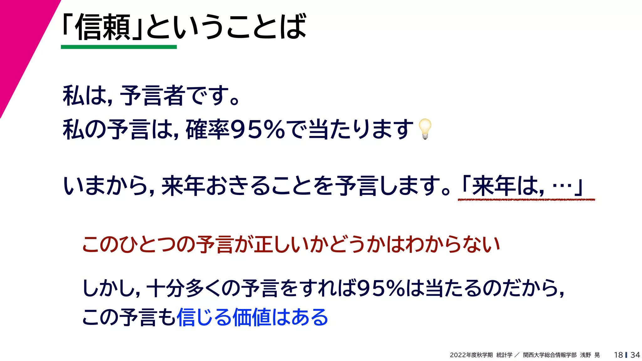 34
2022年度秋学期 統計学 ／ 関西大学総合情報学部 浅野 晃
「信頼」ということば
18
私は，予言者です。
私の予言は，確率95%で当たります💡💡
いまから，来年おきることを予言します。 「来年は，…」
このひとつの予言が正しいかどうかはわからない
しかし，十分多くの予言をすれば95%は当たるのだから，
この予言も信じる価値はある
 