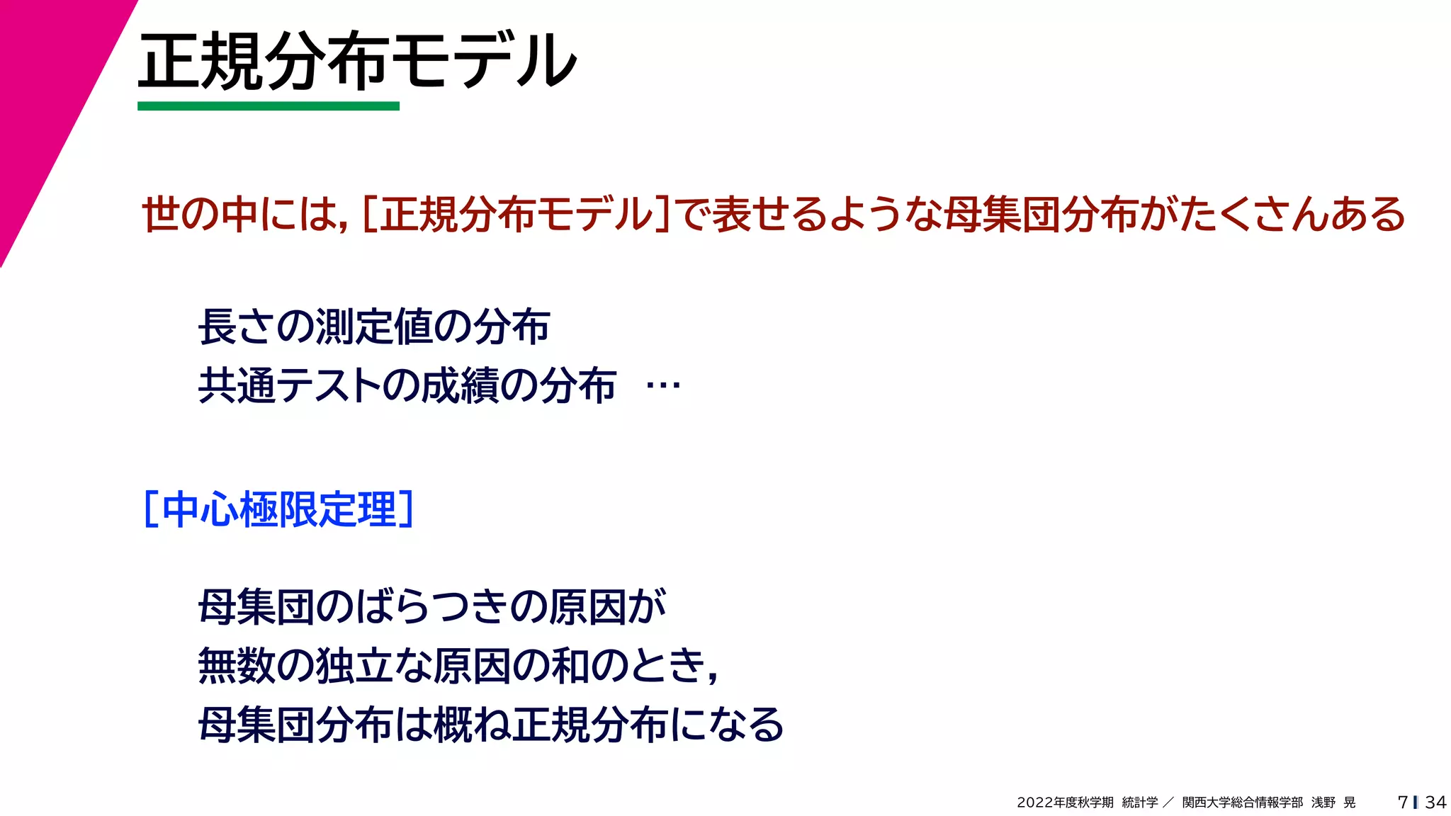 34
2022年度秋学期 統計学 ／ 関西大学総合情報学部 浅野 晃
正規分布モデル
7
世の中には，［正規分布モデル］で表せるような母集団分布がたくさんある
長さの測定値の分布
共通テストの成績の分布 …
［中心極限定理］
母集団のばらつきの原因が
無数の独立な原因の和のとき，
母集団分布は概ね正規分布になる
 