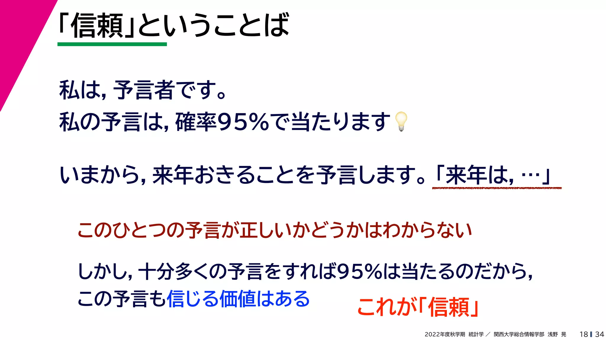 34
2022年度秋学期 統計学 ／ 関西大学総合情報学部 浅野 晃
「信頼」ということば
18
私は，予言者です。
私の予言は，確率95%で当たります💡💡
いまから，来年おきることを予言します。 「来年は，…」
このひとつの予言が正しいかどうかはわからない
しかし，十分多くの予言をすれば95%は当たるのだから，
この予言も信じる価値はある
これが「信頼」
 