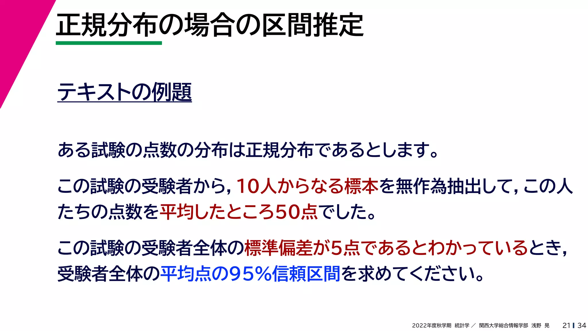34
2022年度秋学期 統計学 ／ 関西大学総合情報学部 浅野 晃
正規分布の場合の区間推定
21
テキストの例題
ある試験の点数の分布は正規分布であるとします。
この試験の受験者から，10人からなる標本を無作為抽出して，この人
たちの点数を平均したところ50点でした。
この試験の受験者全体の標準偏差が5点であるとわかっているとき，
受験者全体の平均点の95%信頼区間を求めてください。
 