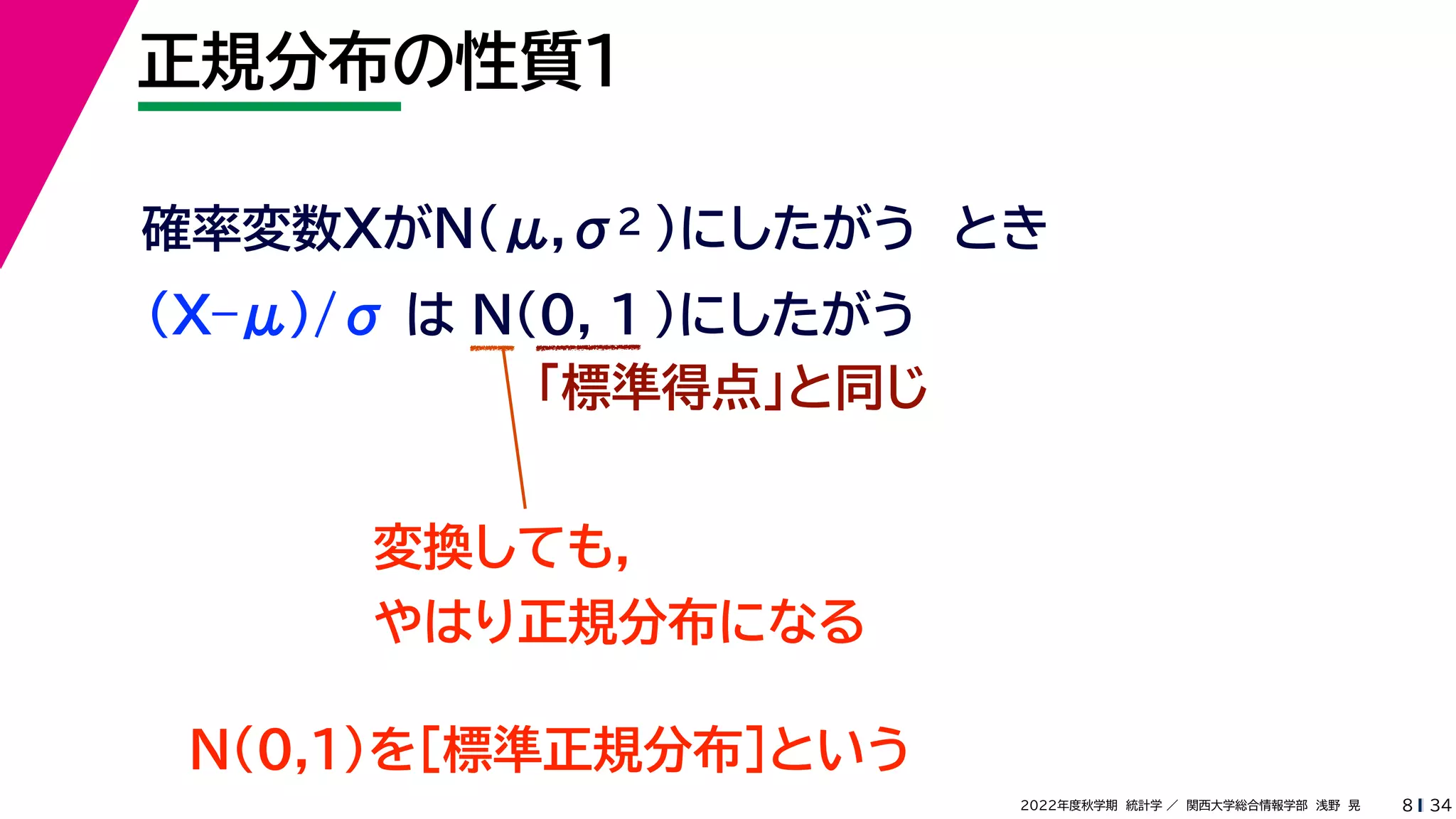 34
2022年度秋学期 統計学 ／ 関西大学総合情報学部 浅野 晃
正規分布の性質１
8
確率変数XがN(μ,σ2 )にしたがう とき
(X–μ)/σ は N(0, 1 )にしたがう
「標準得点」と同じ
変換しても，
やはり正規分布になる
N(0,1)を［標準正規分布］という
 