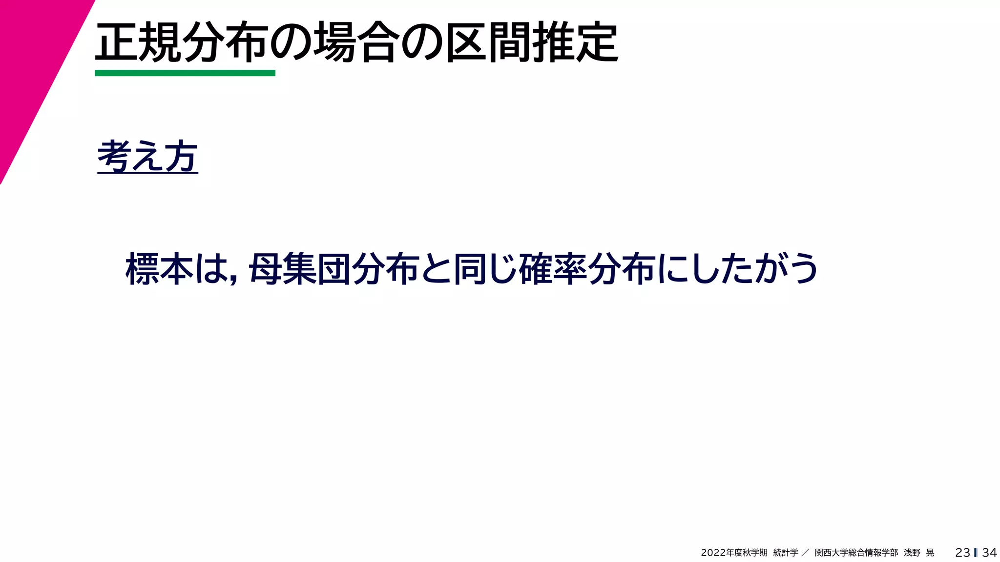 34
2022年度秋学期 統計学 ／ 関西大学総合情報学部 浅野 晃
正規分布の場合の区間推定
23
考え方
標本は，母集団分布と同じ確率分布にしたがう
 