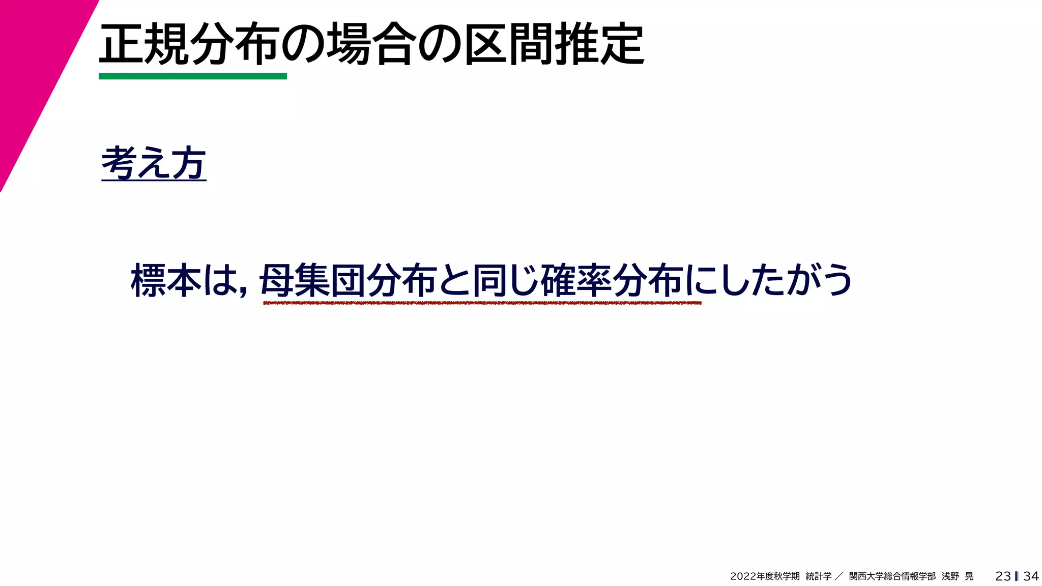 34
2022年度秋学期 統計学 ／ 関西大学総合情報学部 浅野 晃
正規分布の場合の区間推定
23
考え方
標本は，母集団分布と同じ確率分布にしたがう
 