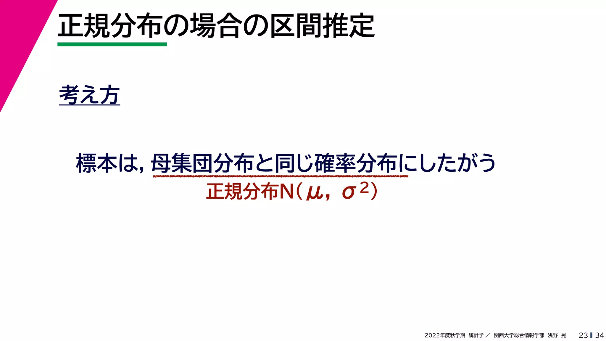34
2022年度秋学期 統計学 ／ 関西大学総合情報学部 浅野 晃
正規分布の場合の区間推定
23
考え方
標本は，母集団分布と同じ確率分布にしたがう
正規分布N(μ, σ2)
 