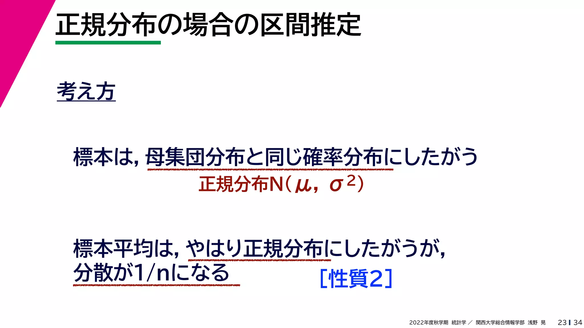 34
2022年度秋学期 統計学 ／ 関西大学総合情報学部 浅野 晃
正規分布の場合の区間推定
23
考え方
標本は，母集団分布と同じ確率分布にしたがう
正規分布N(μ, σ2)
標本平均は，やはり正規分布にしたがうが，
分散が1/nになる ［性質２］
 