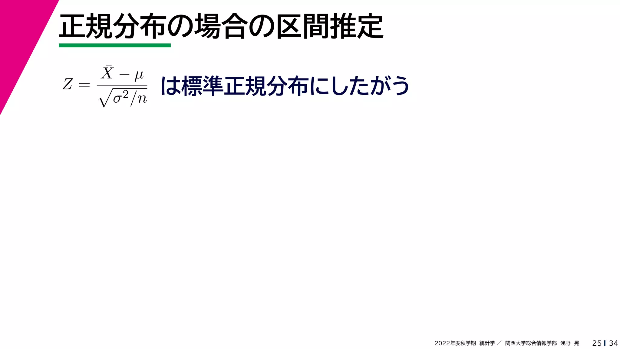 34
2022年度秋学期 統計学 ／ 関西大学総合情報学部 浅野 晃
正規分布の場合の区間推定
25
Z =
X̄ − µ

σ2/n
は標準正規分布にしたがう
 