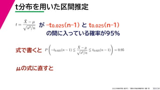 34
2022年度秋学期 統計学 ／ 関西大学総合情報学部 浅野 晃
t分布を用いた区間推定
30
式で書くと
が –t0.025(n–1) と t0.025(n–1)
の間に入っている確率が95%
μの式に直すと
t =
X̄ − µ

s2/n
P

−t0.025(n − 1) 
X̄ − µ

s2/n
 t0.025(n − 1)

= 0.95
 