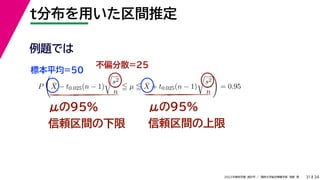 34
2022年度秋学期 統計学 ／ 関西大学総合情報学部 浅野 晃
t分布を用いた区間推定
31
μの95%
信頼区間の下限
μの95%
信頼区間の上限
例題では
標本平均=50
不偏分散=25
P

X̄ − t0.025(n − 1)

s2
n
 µ  X̄ + t0.025(n − 1)

s2
n

= 0.95
 