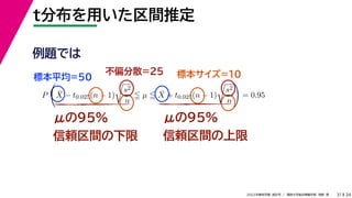 34
2022年度秋学期 統計学 ／ 関西大学総合情報学部 浅野 晃
t分布を用いた区間推定
31
μの95%
信頼区間の下限
μの95%
信頼区間の上限
例題では
標本平均=50
不偏分散=25 標本サイズ=10
P

X̄ − t0.025(n − 1)

s2
n
 µ  X̄ + t0.025(n − 1)

s2
n

= 0.95
 