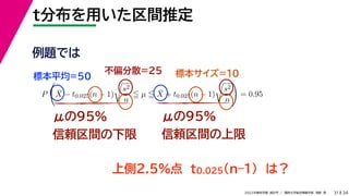 34
2022年度秋学期 統計学 ／ 関西大学総合情報学部 浅野 晃
t分布を用いた区間推定
31
μの95%
信頼区間の下限
μの95%
信頼区間の上限
例題では
標本平均=50
不偏分散=25 標本サイズ=10
上側2.5%点 t0.025(n–1) は？
P

X̄ − t0.025(n − 1)

s2
n
 µ  X̄ + t0.025(n − 1)

s2
n

= 0.95
 