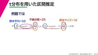 34
2022年度秋学期 統計学 ／ 関西大学総合情報学部 浅野 晃
t分布を用いた区間推定
33
例題では
標本平均=50
不偏分散=25 標本サイズ=10
P

X̄ − t0.025(n − 1)

s2
n
 µ  X̄ + t0.025(n − 1)

s2
n

= 0.95
 