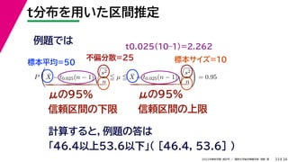 34
2022年度秋学期 統計学 ／ 関西大学総合情報学部 浅野 晃
t分布を用いた区間推定
33
例題では
標本平均=50
不偏分散=25 標本サイズ=10
P

X̄ − t0.025(n − 1)

s2
n
 µ  X̄ + t0.025(n − 1)

s2
n

= 0.95
t0.025(10–1)=2.262
計算すると，例題の答は
「46.4以上53.6以下」（ [46.4, 53.6] ）
μの95%
信頼区間の下限
μの95%
信頼区間の上限
 