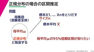 34
2022年度秋学期 統計学 ／ 関西大学総合情報学部 浅野 晃
正規分布の場合の区間推定
3
例題
標本X1, ... Xnをとりだす
サイズn
母集団
（受験者全体）
母平均μ
母平均μの95%信頼区間が知りたい
正規分布
と仮定する
標本平均 X
 