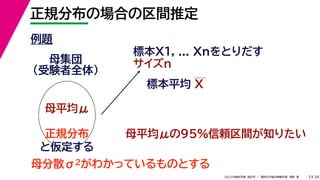 34
2022年度秋学期 統計学 ／ 関西大学総合情報学部 浅野 晃
正規分布の場合の区間推定
3
例題
標本X1, ... Xnをとりだす
サイズn
母集団
（受験者全体）
母平均μ
母平均μの95%信頼区間が知りたい
正規分布
と仮定する
母分散σ2がわかっているものとする
標本平均 X
 