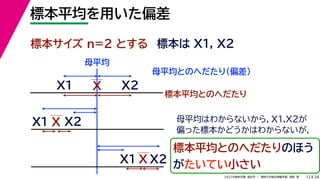 34
2022年度秋学期 統計学 ／ 関西大学総合情報学部 浅野 晃
標本平均を用いた偏差
12
標本サイズ n=2 とする 標本は X1, X2
X
X1
X2
母平均とのへだたり（偏差）
X1
X2
X
標本平均とのへだたり
X2
X1 X
標本平均とのへだたりのほう
がたいてい小さい
母平均
母平均はわからないから，X1,X2が
偏った標本かどうかはわからないが，
 