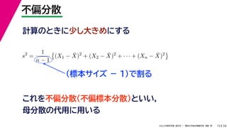 34
2022年度秋学期 統計学 ／ 関西大学総合情報学部 浅野 晃
不偏分散
15
計算のときに少し大きめにする
s2
=
1
n − 1

(X1 − X̄)2
+ (X2 − X̄)2
+ · · · + (Xn − X̄)2

（標本サイズ － 1)で割る
これを不偏分散（不偏標本分散）といい，
母分散の代用に用いる
 