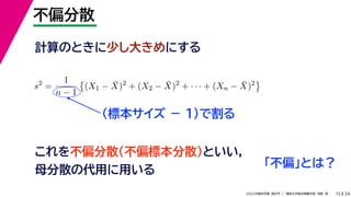 34
2022年度秋学期 統計学 ／ 関西大学総合情報学部 浅野 晃
不偏分散
15
計算のときに少し大きめにする
s2
=
1
n − 1

(X1 − X̄)2
+ (X2 − X̄)2
+ · · · + (Xn − X̄)2

（標本サイズ － 1)で割る
これを不偏分散（不偏標本分散）といい，
母分散の代用に用いる
「不偏」とは？
 