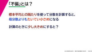 34
2022年度秋学期 統計学 ／ 関西大学総合情報学部 浅野 晃
「不偏」とは？
16
計算のときに少し大きめにすると？
標本平均との隔たりを使って分散を計算すると，
母分散よりもたいてい小さめになる
 