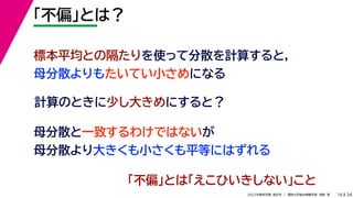 34
2022年度秋学期 統計学 ／ 関西大学総合情報学部 浅野 晃
「不偏」とは？
16
計算のときに少し大きめにすると？
標本平均との隔たりを使って分散を計算すると，
母分散よりもたいてい小さめになる
母分散と一致するわけではないが
母分散より大きくも小さくも平等にはずれる
「不偏」とは「えこひいきしない」こと
 
