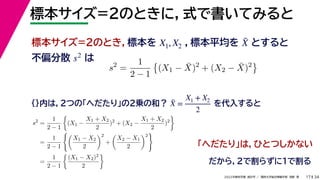 34
2022年度秋学期 統計学 ／ 関西大学総合情報学部 浅野 晃
標本サイズ=2のときに，式で書いてみると
17
標本サイズ=2のとき，標本を ，標本平均を とすると
不偏分散 は
X1, X2 X̄
s2
s2
=
1
2 − 1

(X1 − X̄)2
+ (X2 − X̄)2

{}内は，2つの「へだたり」の2乗の和？ を代入すると
X̄ =
X1 + X2
2
s2
=
1
2 − 1

(X1 −
X1 + X2
2
)2
+ (X2 −
X1 + X2
2
)2

=
1
2 − 1

X1 − X2
2
2
+

X2 − X1
2
2

=
1
2 − 1

(X1 − X2)2
2

「へだたり」は，ひとつしかない
だから，2で割らずに1で割る
 