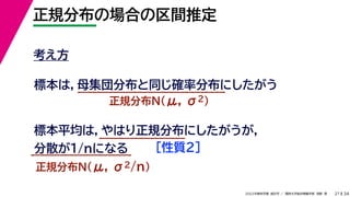 34
2022年度秋学期 統計学 ／ 関西大学総合情報学部 浅野 晃
正規分布の場合の区間推定
21
考え方
標本は，母集団分布と同じ確率分布にしたがう
正規分布N(μ, σ2)
標本平均は，やはり正規分布にしたがうが，
分散が1/nになる
正規分布N(μ, σ2/n)
［性質２］
 