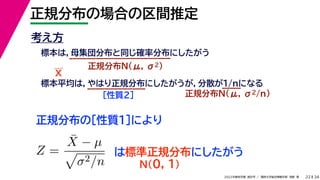 34
2022年度秋学期 統計学 ／ 関西大学総合情報学部 浅野 晃
正規分布の場合の区間推定
22
考え方
標本は，母集団分布と同じ確率分布にしたがう
正規分布N(μ, σ2)
標本平均は，やはり正規分布にしたがうが，分散が1/nになる
正規分布N(μ, σ2/n)
［性質２］
正規分布の［性質１］により
X
Z =
X̄ − µ

σ2/n
は標準正規分布にしたがう
N(0, 1)
 