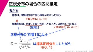 34
2022年度秋学期 統計学 ／ 関西大学総合情報学部 浅野 晃
正規分布の場合の区間推定
22
考え方
標本は，母集団分布と同じ確率分布にしたがう
正規分布N(μ, σ2)
標本平均は，やはり正規分布にしたがうが，分散が1/nになる
正規分布N(μ, σ2/n)
［性質２］
正規分布の［性質１］により
X
Z =
X̄ − µ

σ2/n
は標準正規分布にしたがう
N(0, 1)
 