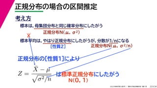 34
2022年度秋学期 統計学 ／ 関西大学総合情報学部 浅野 晃
正規分布の場合の区間推定
22
考え方
標本は，母集団分布と同じ確率分布にしたがう
正規分布N(μ, σ2)
標本平均は，やはり正規分布にしたがうが，分散が1/nになる
正規分布N(μ, σ2/n)
［性質２］
正規分布の［性質１］により
X
Z =
X̄ − µ

σ2/n
は標準正規分布にしたがう
N(0, 1)
 