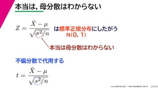 34
2022年度秋学期 統計学 ／ 関西大学総合情報学部 浅野 晃
本当は，母分散はわからない
23
Z =
X̄ − µ

σ2/n
は標準正規分布にしたがう
N(0, 1)
本当は母分散はわからない
不偏分散で代用する
t =
X̄ − µ

s2/n
 