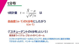 34
2022年度秋学期 統計学 ／ 関西大学総合情報学部 浅野 晃
t分布
24
は
t(n–1)
t =
X̄ − µ

s2/n
自由度(n–1)のt分布にしたがう
t統計量
（「スチューデントのt分布」という）
発見者ウィリアム・ゴセットのペンネーム
※ゴセットはギネスビールのエンジニアで，会社との契約のために論文を発表
できなかったので， ペンネームで論文を発表した。
 