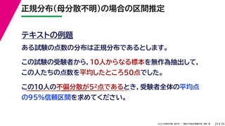 34
2022年度秋学期 統計学 ／ 関西大学総合情報学部 浅野 晃
正規分布（母分散不明）の場合の区間推定
25
テキストの例題
ある試験の点数の分布は正規分布であるとします。
この試験の受験者から，10人からなる標本を無作為抽出して，
この人たちの点数を平均したところ50点でした。
この10人の不偏分散が52点であるとき，受験者全体の平均点
の95%信頼区間を求めてください。
 