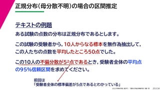 34
2022年度秋学期 統計学 ／ 関西大学総合情報学部 浅野 晃
正規分布（母分散不明）の場合の区間推定
25
テキストの例題
ある試験の点数の分布は正規分布であるとします。
この試験の受験者から，10人からなる標本を無作為抽出して，
この人たちの点数を平均したところ50点でした。
この10人の不偏分散が52点であるとき，受験者全体の平均点
の95%信頼区間を求めてください。
前回は
「受験者全体の標準偏差が5点であるとわかっている」
 