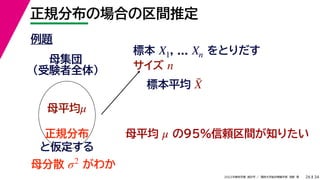 34
2022年度秋学期 統計学 ／ 関西大学総合情報学部 浅野 晃
正規分布の場合の区間推定
26
例題
標本 , ... をとりだす
サイズ
X1 Xn
n
母集団
（受験者全体）
母平均μ
母平均 の95%信頼区間が知りたい
μ
正規分布
と仮定する
母分散 がわか
σ2
標本平均 X̄
 
