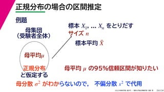34
2022年度秋学期 統計学 ／ 関西大学総合情報学部 浅野 晃
正規分布の場合の区間推定
26
例題
標本 , ... をとりだす
サイズ
X1 Xn
n
母集団
（受験者全体）
母平均μ
母平均 の95%信頼区間が知りたい
μ
正規分布
と仮定する
母分散 がわか
σ2
標本平均 X̄
らないので， 不偏分散 で代用
s2
 