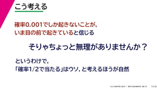 38
2022年度秋学期 統計学 ／ 関西大学総合情報学部 浅野 晃
こう考える
7
確率0.001でしか起きないことが，
いま目の前で起きていると信じる
そりゃちょっと無理がありませんか？
というわけで，
「確率1/2で当たる」はウソ，と考えるほうが自然
 