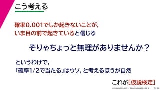 38
2022年度秋学期 統計学 ／ 関西大学総合情報学部 浅野 晃
こう考える
7
確率0.001でしか起きないことが，
いま目の前で起きていると信じる
そりゃちょっと無理がありませんか？
というわけで，
「確率1/2で当たる」はウソ，と考えるほうが自然
これが［仮説検定］
 