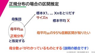 38
2022年度秋学期 統計学 ／ 関西大学総合情報学部 浅野 晃
正規分布の場合の区間推定
9
標本X1, ... Xnをとりだす
サイズn
母集団
母平均μ
母平均μの95%信頼区間が知りたい
正規分布
と仮定する
母分散σ2がわかっているものとする（説明の都合です）
標本平均 X
 
