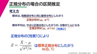 38
2022年度秋学期 統計学 ／ 関西大学総合情報学部 浅野 晃
正規分布の場合の区間推定
10
考え方
標本は，母集団分布と同じ確率分布にしたがう
正規分布N(μ, σ2)
標本平均は，やはり正規分布にしたがうが，分散が1/nになる
正規分布N(μ, σ2/n) ［性質２］
正規分布の［性質１］により
Z =
X̄ − µ

σ2/n
は標準正規分布にしたがう
N(0, 1)
 