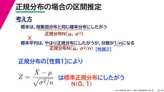 38
2022年度秋学期 統計学 ／ 関西大学総合情報学部 浅野 晃
正規分布の場合の区間推定
10
考え方
標本は，母集団分布と同じ確率分布にしたがう
正規分布N(μ, σ2)
標本平均は，やはり正規分布にしたがうが，分散が1/nになる
正規分布N(μ, σ2/n) ［性質２］
正規分布の［性質１］により
X
Z =
X̄ − µ

σ2/n
は標準正規分布にしたがう
N(0, 1)
 