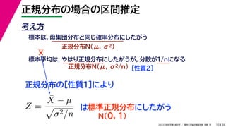 38
2022年度秋学期 統計学 ／ 関西大学総合情報学部 浅野 晃
正規分布の場合の区間推定
10
考え方
標本は，母集団分布と同じ確率分布にしたがう
正規分布N(μ, σ2)
標本平均は，やはり正規分布にしたがうが，分散が1/nになる
正規分布N(μ, σ2/n) ［性質２］
正規分布の［性質１］により
X
Z =
X̄ − µ

σ2/n
は標準正規分布にしたがう
N(0, 1)
 