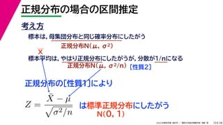 38
2022年度秋学期 統計学 ／ 関西大学総合情報学部 浅野 晃
正規分布の場合の区間推定
10
考え方
標本は，母集団分布と同じ確率分布にしたがう
正規分布N(μ, σ2)
標本平均は，やはり正規分布にしたがうが，分散が1/nになる
正規分布N(μ, σ2/n) ［性質２］
正規分布の［性質１］により
X
Z =
X̄ − µ

σ2/n
は標準正規分布にしたがう
N(0, 1)
 