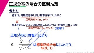 38
2022年度秋学期 統計学 ／ 関西大学総合情報学部 浅野 晃
正規分布の場合の区間推定
10
考え方
標本は，母集団分布と同じ確率分布にしたがう
正規分布N(μ, σ2)
標本平均は，やはり正規分布にしたがうが，分散が1/nになる
正規分布N(μ, σ2/n) ［性質２］
正規分布の［性質１］により
X
Z =
X̄ − µ

σ2/n
は標準正規分布にしたがう
N(0, 1)
 