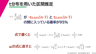 38
2022年度秋学期 統計学 ／ 関西大学総合情報学部 浅野 晃
t分布を用いた区間推定
16
式で書くと
が –t0.025(n–1) と t0.025(n–1)
の間に入っている確率が95%
μの式に直すと
t =
X̄ − µ

s2/n
P

−t0.025(n − 1) 
X̄ − µ

s2/n
 t0.025(n − 1)

= 0.95
P

X̄ − t0.025(n − 1)

s2
n
 µ  X̄ + t0.025(n − 1)

s2
n

= 0.95
 