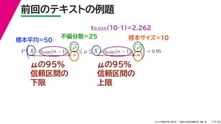 38
2022年度秋学期 統計学 ／ 関西大学総合情報学部 浅野 晃
前回のテキストの例題
17
μの95%
信頼区間の
下限
μの95%
信頼区間の
上限
標本平均=50
不偏分散=25 標本サイズ=10
P

X̄ − t0.025(n − 1)

s2
n
 µ  X̄ + t0.025(n − 1)

s2
n

= 0.95
t0.025(10–1)=2.262
 