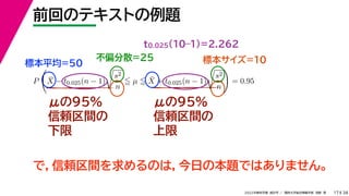 38
2022年度秋学期 統計学 ／ 関西大学総合情報学部 浅野 晃
前回のテキストの例題
17
μの95%
信頼区間の
下限
μの95%
信頼区間の
上限
標本平均=50
不偏分散=25 標本サイズ=10
P

X̄ − t0.025(n − 1)

s2
n
 µ  X̄ + t0.025(n − 1)

s2
n

= 0.95
t0.025(10–1)=2.262
で，信頼区間を求めるのは，今日の本題ではありません。
 